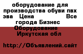 оборудование для производства обуви пвх эва › Цена ­ 5 000 000 - Все города Бизнес » Оборудование   . Иркутская обл.